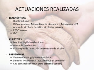 ACTUACIONES REALIZADAS
• DIAGNÓSTICAS
– Hipotiroidismo
– ICC congestiva + Miocardiopatia dilatada + I. Tricuspidea + FA
– Abuso de alcohol + hepatitis alcoholica crónica
– EPOC severo
– IRC
• CURATIVAS
– Medidas higiénico-dietéticas
– Ajuste de medicación
– Estrategias de reducción de consumo de alcohol
• PREVENTIVAS
– Vacunación antigripal-neumocócica
– Sintrom: INR semanal (actualmente en domicilio)
– Cita semanal con MAP (para estrecho control)
 