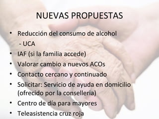 NUEVAS PROPUESTAS
• Reducción del consumo de alcohol
- UCA
• IAF (si la familia accede)
• Valorar cambio a nuevos ACOs
• Contacto cercano y continuado
• Solicitar: Servicio de ayuda en domicilio
(ofrecido por la conselleria)
• Centro de día para mayores
• Teleasistencia cruz roja
 