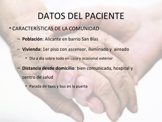 DATOS DEL PACIENTE
• CARACTERÍSTICAS DE LA COMUNIDAD
– Población: Alicante en barrio San Blas
– Vivienda: 1er piso con ascensor, iluminado y aireado
• Dia a dia sobre todo en casa y ocasional exterior
– Distancia desde domicilio: bien comunicada, hospital y
centro de salud
• Parada de taxis y bus en la puerta
 