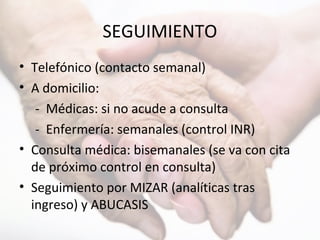 SEGUIMIENTO
• Telefónico (contacto semanal)
• A domicilio:
- Médicas: si no acude a consulta
- Enfermería: semanales (control INR)
• Consulta médica: bisemanales (se va con cita
de próximo control en consulta)
• Seguimiento por MIZAR (analíticas tras
ingreso) y ABUCASIS
 
