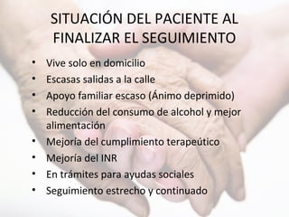SITUACIÓN DEL PACIENTE AL
FINALIZAR EL SEGUIMIENTO
• Vive solo en domicilio
• Escasas salidas a la calle
• Apoyo familiar escaso (Ánimo deprimido)
• Reducción del consumo de alcohol y mejor
alimentación
• Mejoría del cumplimiento terapeútico
• Mejoría del INR
• En trámites para ayudas sociales
• Seguimiento estrecho y continuado
 
