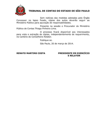 TRIBUNAL DE CONTAS DO ESTADO DE SÃO PAULO
Sem notícias das medidas adotadas pelo Órgão
Concessor no lapso fixado, cópias dos autos deverão seguir ao
Ministério Público para apuração de responsabilidades.
Presente na sessão o Procurador do Ministério
Público de Contas Thiago Pinheiro Lima.
O processo ficará disponível aos interessados
para vista e extração de cópias, independentemente de requerimento,
no Cartório do Conselheiro Relator.
Publique-se.
São Paulo, 26 de março de 2014.
RENATO MARTINS COSTA PRESIDENTE EM EXERCÍCIO
E RELATOR
 