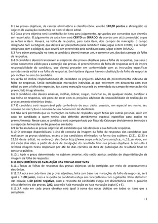 11
8.1 As provas objetivas, de caráter eliminatório e classificatório, valerão 120,00 pontos e abrangerão os
objetos de avaliação constantes do item 13 deste edital.
8.2 Cada prova objetiva será constituída de itens para julgamento, agrupados por comandos que deverão
ser respeitados. O julgamento de cada item será CERTO ou ERRADO, de acordo com o(s) comando(s) a que
se refere o item. Haverá, na folha de respostas, para cada item, dois campos de marcação: o campo
designado com o código C, que deverá ser preenchido pelo candidato caso julgue o item CERTO, e o campo
designado com o código E, que deverá ser preenchido pelo candidato caso julgue o item ERRADO.
8.3 Para obter pontuação no item, o candidato deverá marcar um, e somente um, dos dois campos da folha
de respostas.
8.4 O candidato deverá transcrever as respostas das provas objetivas para a folha de respostas, que será o
único documento válido para a correção das provas. O preenchimento da folha de respostas será de inteira
responsabilidade do candidato, que deverá proceder em conformidade com as instruções específicas
contidas neste edital e na folha de respostas. Em hipótese alguma haverá substituição da folha de respostas
por motivo de erro do candidato.
8.5 Serão de inteira responsabilidade do candidato os prejuízos advindos do preenchimento indevido da
folha de respostas. Serão consideradas marcações indevidas as que estiverem em desacordo com este
edital ou com a folha de respostas, tais como marcação rasurada ou emendada ou campo de marcação não
preenchido integralmente.
8.6 O candidato não deverá amassar, molhar, dobrar, rasgar, manchar ou, de qualquer modo, danificar a
sua folha de respostas, sob pena de arcar com os prejuízos advindos da impossibilidade de realização do
processamento eletrônico desta.
8.7 O candidato será responsável pela conferência de seus dados pessoais, em especial seu nome, seu
número de inscrição e o número de seu documento de identidade.
8.8 Não será permitido que as marcações na folha de respostas sejam feitas por outras pessoas, salvo em
caso de candidato a quem tenha sido deferido atendimento especial específico para auxílio no
preenchimento. Nesse caso, o candidato será acompanhado por fiscal do Cebraspe devidamente treinado e
as respostas fornecidas serão gravadas em áudio.
8.9 Serão anuladas as provas objetivas do candidato que não devolver a sua folha de respostas.
8.10 O cebraspe disponibilizará o link de consulta da imagem da folha de respostas dos candidatos que
realizaram as provas objetivas, exceto a dos candidatos eliminados na forma dos subitens 12.21, 12.23 e
12.26 deste edital, no endereço eletrônico http://www.cespe.unb.br/concursos/tce_rn_15_servidor, em
até cinco dias úteis a partir da data de divulgação do resultado final nas provas objetivas. A consulta à
referida imagem ficará disponível por até 60 dias corridos da data de publicação do resultado final no
concurso público.
8.10.1 Após o prazo determinado no subitem anterior, não serão aceitos pedidos de disponibilização da
imagem da folha de respostas.
8.11 DOS CRITÉRIOS DE AVALIAÇÃO DAS PROVAS OBJETIVAS
8.11.1 Todas as folhas de respostas das provas objetivas serão corrigidas por meio de processamento
eletrônico.
8.11.2 A nota em cada item das provas objetivas, feita com base nas marcações da folha de respostas, será
igual a: 1,00 ponto, caso a resposta do candidato esteja em concordância com o gabarito oficial definitivo
das provas; 1,00 ponto negativo, caso a resposta do candidato esteja em discordância com o gabarito
oficial definitivo das provas; 0,00, caso não haja marcação ou haja marcação dupla (C e E).
8.11.3 A nota em cada prova objetiva será igual à soma das notas obtidas em todos os itens que a
compõem.
 