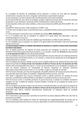 14
b) a avaliação do domínio da modalidade escrita totalizará o número de erros (NE) do candidato,
considerando-se aspectos tais como: ortografia, morfossintaxe e propriedade vocabular;
c) será computado o número total de linhas (TL) efetivamente escritas pelo candidato;
d) será desconsiderado, para efeito de avaliação, qualquer fragmento de texto que for escrito fora do local
apropriado ou que ultrapassar a extensão máxima estabelecida no caderno de provas;
e) será calculada, então, para cada candidato, a nota na prova discursiva (NPD), pela fórmula NPD = NC – 2 x
(NE / TL);
f) se NPD for menor que zero, então considerar-se-á NPD = zero.
9.7.6 Nos casos de fuga ao tema, ou de não haver texto, o candidato receberá nota na prova discursiva igual
a zero.
9.7.7 Será aprovado na prova discursiva o candidato que obtiver NPD ≥ 20,00 pontos.
9.7.7.1 O candidato que não se enquadrar no subitem 9.7.7 deste edital será eliminado e não terá
classificação alguma no concurso.
9.7.8 Será anulada a prova discursiva do candidato que não devolver sua folha de texto definitivo.
9.7.9 O candidato que se enquadrar no subitem 9.7.8 deste edital será eliminado e não terá classificação
alguma no concurso.
9.8 DOS RECURSOS CONTRA O PADRÃO PRELIMINAR DE RESPOSTA E CONTRA O RESULTADO PROVISÓRIO
NA PROVA DISCURSIVA
9.8.1 O padrão preliminar de resposta da prova discursiva será divulgado na internet, no endereço
eletrônico http://www.cespe.unb.br/concursos/tce_rn_15_servidor, a partir das 19 horas da data provável
de 1º de dezembro de 2015 (horário oficial de Brasília/DF).
9.8.2 O candidato terá acesso à vista da folha de texto definitivo da prova discursiva no endereço eletrônico
http://www.cespe.unb.br/concursos/tce_rn_15_servidor, a contar do dia subsequente ao da divulgação do
padrão preliminar de resposta.
9.8.3 O candidato que desejar interpor recursos contra o padrão preliminar de resposta da prova discursiva
disporá do período das 9 horas do dia 2 de dezembro de 2015 às 18 horas do dia 3 de dezembro de 2015
(horário oficial de Brasília/DF) para fazê-lo, a contar do dia subsequente ao da divulgação do padrão, por
meio do Sistema Eletrônico de Interposição de Recurso, disponível no endereço eletrônico
http://www.cespe.unb.br/concursos/tce_rn_15_servidor, e seguir as instruções ali contidas.
9.8.4 Se houver alteração, por força de impugnação, do padrão preliminar de resposta da prova discursiva,
essa alteração valerá para todos os candidatos, independentemente de terem recorrido.
9.8.5 Após o julgamento dos recursos interpostos contra o padrão preliminar de resposta da prova
discursiva, será definido o padrão definitivo e divulgado o resultado provisório na prova discursiva.
9.8.6 No recurso contra o resultado provisório na prova discursiva, é vedado ao candidato novamente
impugnar em tese o padrão de resposta, estando limitado à correção de sua resposta de acordo com o
padrão definitivo.
9.8.7 O candidato que desejar interpor recurso contra o resultado provisório na prova discursiva disporá do
período das 9 horas do dia 5 de janeiro de 2016 às 18 horas do dia 6 de janeiro de 2016 (horário oficial de
Brasília/DF) para fazê-lo, conforme procedimentos disciplinados no respectivo edital de resultado
provisório.
10 DA NOTA FINAL NO CONCURSO
10.1 A nota final no concurso será o somatório da nota final nas provas objetivas (NPO) e da nota final na
prova discursiva (NPD).
10.2 Os candidatos serão listados em ordem de classificação por cargo/especialidade, de acordo com os
valores decrescentes das notas finais no concurso, observados os critérios de desempate deste edital.
 