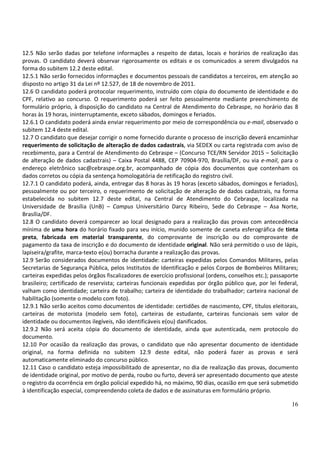 16
12.5 Não serão dadas por telefone informações a respeito de datas, locais e horários de realização das
provas. O candidato deverá observar rigorosamente os editais e os comunicados a serem divulgados na
forma do subitem 12.2 deste edital.
12.5.1 Não serão fornecidos informações e documentos pessoais de candidatos a terceiros, em atenção ao
disposto no artigo 31 da Lei nº 12.527, de 18 de novembro de 2011.
12.6 O candidato poderá protocolar requerimento, instruído com cópia do documento de identidade e do
CPF, relativo ao concurso. O requerimento poderá ser feito pessoalmente mediante preenchimento de
formulário próprio, à disposição do candidato na Central de Atendimento do Cebraspe, no horário das 8
horas às 19 horas, ininterruptamente, exceto sábados, domingos e feriados.
12.6.1 O candidato poderá ainda enviar requerimento por meio de correspondência ou e-mail, observado o
subitem 12.4 deste edital.
12.7 O candidato que desejar corrigir o nome fornecido durante o processo de inscrição deverá encaminhar
requerimento de solicitação de alteração de dados cadastrais, via SEDEX ou carta registrada com aviso de
recebimento, para a Central de Atendimento do Cebraspe – (Concurso TCE/RN Servidor 2015 – Solicitação
de alteração de dados cadastrais) – Caixa Postal 4488, CEP 70904-970, Brasília/DF, ou via e-mail, para o
endereço eletrônico sac@cebraspe.org.br, acompanhado de cópia dos documentos que contenham os
dados corretos ou cópia da sentença homologatória de retificação do registro civil.
12.7.1 O candidato poderá, ainda, entregar das 8 horas às 19 horas (exceto sábados, domingos e feriados),
pessoalmente ou por terceiro, o requerimento de solicitação de alteração de dados cadastrais, na forma
estabelecida no subitem 12.7 deste edital, na Central de Atendimento do Cebraspe, localizada na
Universidade de Brasília (UnB) – Campus Universitário Darcy Ribeiro, Sede do Cebraspe – Asa Norte,
Brasília/DF.
12.8 O candidato deverá comparecer ao local designado para a realização das provas com antecedência
mínima de uma hora do horário fixado para seu início, munido somente de caneta esferográfica de tinta
preta, fabricada em material transparente, do comprovante de inscrição ou do comprovante de
pagamento da taxa de inscrição e do documento de identidade original. Não será permitido o uso de lápis,
lapiseira/grafite, marca-texto e(ou) borracha durante a realização das provas.
12.9 Serão considerados documentos de identidade: carteiras expedidas pelos Comandos Militares, pelas
Secretarias de Segurança Pública, pelos Institutos de Identificação e pelos Corpos de Bombeiros Militares;
carteiras expedidas pelos órgãos fiscalizadores de exercício profissional (ordens, conselhos etc.); passaporte
brasileiro; certificado de reservista; carteiras funcionais expedidas por órgão público que, por lei federal,
valham como identidade; carteira de trabalho; carteira de identidade do trabalhador; carteira nacional de
habilitação (somente o modelo com foto).
12.9.1 Não serão aceitos como documentos de identidade: certidões de nascimento, CPF, títulos eleitorais,
carteiras de motorista (modelo sem foto), carteiras de estudante, carteiras funcionais sem valor de
identidade ou documentos ilegíveis, não identificáveis e(ou) danificados.
12.9.2 Não será aceita cópia do documento de identidade, ainda que autenticada, nem protocolo do
documento.
12.10 Por ocasião da realização das provas, o candidato que não apresentar documento de identidade
original, na forma definida no subitem 12.9 deste edital, não poderá fazer as provas e será
automaticamente eliminado do concurso público.
12.11 Caso o candidato esteja impossibilitado de apresentar, no dia de realização das provas, documento
de identidade original, por motivo de perda, roubo ou furto, deverá ser apresentado documento que ateste
o registro da ocorrência em órgão policial expedido há, no máximo, 90 dias, ocasião em que será submetido
à identificação especial, compreendendo coleta de dados e de assinaturas em formulário próprio.
 