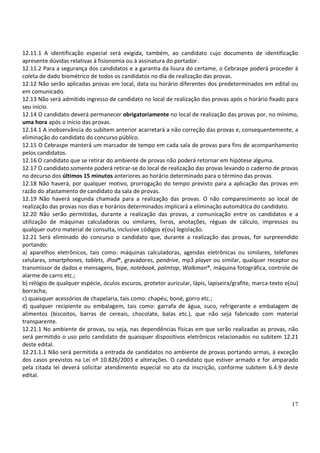17
12.11.1 A identificação especial será exigida, também, ao candidato cujo documento de identificação
apresente dúvidas relativas à fisionomia ou à assinatura do portador.
12.11.2 Para a segurança dos candidatos e a garantia da lisura do certame, o Cebraspe poderá proceder à
coleta de dado biométrico de todos os candidatos no dia de realização das provas.
12.12 Não serão aplicadas provas em local, data ou horário diferentes dos predeterminados em edital ou
em comunicado.
12.13 Não será admitido ingresso de candidato no local de realização das provas após o horário fixado para
seu início.
12.14 O candidato deverá permanecer obrigatoriamente no local de realização das provas por, no mínimo,
uma hora após o início das provas.
12.14.1 A inobservância do subitem anterior acarretará a não correção das provas e, consequentemente, a
eliminação do candidato do concurso público.
12.15 O Cebraspe manterá um marcador de tempo em cada sala de provas para fins de acompanhamento
pelos candidatos.
12.16 O candidato que se retirar do ambiente de provas não poderá retornar em hipótese alguma.
12.17 O candidato somente poderá retirar-se do local de realização das provas levando o caderno de provas
no decurso dos últimos 15 minutos anteriores ao horário determinado para o término das provas.
12.18 Não haverá, por qualquer motivo, prorrogação do tempo previsto para a aplicação das provas em
razão do afastamento de candidato da sala de provas.
12.19 Não haverá segunda chamada para a realização das provas. O não comparecimento ao local de
realização das provas nos dias e horários determinados implicará a eliminação automática do candidato.
12.20 Não serão permitidas, durante a realização das provas, a comunicação entre os candidatos e a
utilização de máquinas calculadoras ou similares, livros, anotações, réguas de cálculo, impressos ou
qualquer outro material de consulta, inclusive códigos e(ou) legislação.
12.21 Será eliminado do concurso o candidato que, durante a realização das provas, for surpreendido
portando:
a) aparelhos eletrônicos, tais como: máquinas calculadoras, agendas eletrônicas ou similares, telefones
celulares, smartphones, tablets, iPod®, gravadores, pendrive, mp3 player ou similar, qualquer receptor ou
transmissor de dados e mensagens, bipe, notebook, palmtop, Walkman®, máquina fotográfica, controle de
alarme de carro etc.;
b) relógio de qualquer espécie, óculos escuros, protetor auricular, lápis, lapiseira/grafite, marca-texto e(ou)
borracha;
c) quaisquer acessórios de chapelaria, tais como: chapéu, boné, gorro etc.;
d) qualquer recipiente ou embalagem, tais como: garrafa de água, suco, refrigerante e embalagem de
alimentos (biscoitos, barras de cereais, chocolate, balas etc.), que não seja fabricado com material
transparente.
12.21.1 No ambiente de provas, ou seja, nas dependências físicas em que serão realizadas as provas, não
será permitido o uso pelo candidato de quaisquer dispositivos eletrônicos relacionados no subitem 12.21
deste edital.
12.21.1.1 Não será permitida a entrada de candidatos no ambiente de provas portando armas, à exceção
dos casos previstos na Lei nº 10.826/2003 e alterações. O candidato que estiver armado e for amparado
pela citada lei deverá solicitar atendimento especial no ato da inscrição, conforme subitem 6.4.9 deste
edital.
 