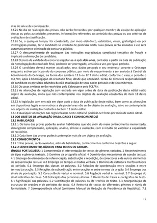 19
atas de sala e de coordenação.
12.25 No dia de realização das provas, não serão fornecidas, por qualquer membro da equipe de aplicação
dessas ou pelas autoridades presentes, informações referentes ao conteúdo das provas ou aos critérios de
avaliação e de classificação.
12.26 Se, a qualquer tempo, for constatado, por meio eletrônico, estatístico, visual, grafológico ou por
investigação policial, ter o candidato se utilizado de processo ilícito, suas provas serão anuladas e ele será
automaticamente eliminado do concurso público.
12.27 O descumprimento de quaisquer das instruções supracitadas constituirá tentativa de fraude e
implicará a eliminação do candidato.
12.28 O prazo de validade do concurso esgotar-se-á após dois anos, contados a partir da data de publicação
da homologação do resultado final, podendo ser prorrogado, uma única vez, por igual período.
12.29 O candidato deverá manter atualizados seus dados pessoais e seu endereço perante o Cebraspe
enquanto estiver participando do concurso público, por meio de requerimento a ser enviado à Central de
Atendimento do Cebraspe, na forma dos subitens 12.6 ou 12.7 deste edital, conforme o caso, e perante o
TCE/RN, após a homologação do resultado final, desde que aprovado. Serão de exclusiva responsabilidade
do candidato os prejuízos advindos da não atualização de seus dados pessoais e de seu endereço.
12.30 Os casos omissos serão resolvidos pelo Cebraspe e pelo TCE/RN.
12.31 As alterações de legislação com entrada em vigor antes da data de publicação deste edital serão
objeto de avaliação, ainda que não contempladas nos objetos de avaliação constantes do item 13 deste
edital.
12.32 A legislação com entrada em vigor após a data de publicação deste edital, bem como as alterações
em dispositivos legais e normativos a ele posteriores não serão objeto de avaliação, salvo se contempladas
nos objetos de avaliação constantes do item 13 deste edital.
12.33 Quaisquer alterações nas regras fixadas neste edital só poderão ser feitas por meio de outro edital.
13 DOS OBJETOS DE AVALIAÇÃO (HABILIDADES E CONHECIMENTOS)
13.1 HABILIDADES
13.1.1 Os itens das provas poderão avaliar habilidades que vão além do mero conhecimento memorizado,
abrangendo compreensão, aplicação, análise, síntese e avaliação, com o intuito de valorizar a capacidade
de raciocínio.
13.1.2 Cada item das provas poderá contemplar mais de um objeto de avaliação.
13.2 CONHECIMENTOS
13.2.1 Nas provas, serão avaliados, além de habilidades, conhecimentos conforme descritos a seguir.
13.2.2 CONHECIMENTOS BÁSICOS PARA TODOS OS CARGOS
LÍNGUA PORTUGUESA: 1 Compreensão e interpretação de textos de gêneros variados. 2 Reconhecimento
de tipos e gêneros textuais. 3 Domínio da ortografia oficial. 4 Domínio dos mecanismos de coesão textual.
4.1 Emprego de elementos de referenciação, substituição e repetição, de conectores e de outros elementos
de sequenciação textual. 4.2 Emprego de tempos e modos verbais. 5 Domínio da estrutura morfossintática
do período. 5.1 Emprego das classes de palavras. 5.2 Relações de coordenação entre orações e entre
termos da oração. 5.3 Relações de subordinação entre orações e entre termos da oração. 5.4 Emprego dos
sinais de pontuação. 5.5 Concordância verbal e nominal. 5.6 Regência verbal e nominal. 5.7 Emprego do
sinal indicativo de crase. 5.8 Colocação dos pronomes átonos. 6 Reescrita de frases e parágrafos do texto.
6.1 Significação das palavras. 6.2 Substituição de palavras ou de trechos de texto. 6.3 Reorganização da
estrutura de orações e de períodos do texto. 6.4 Reescrita de textos de diferentes gêneros e níveis de
formalidade. 7 Correspondência oficial (conforme Manual de Redação da Presidência da República). 7.1
 