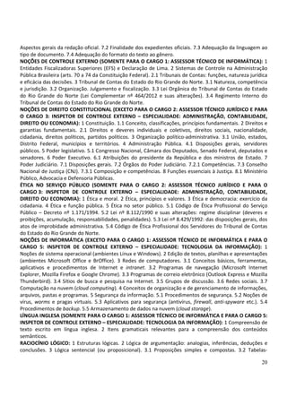 20
Aspectos gerais da redação oficial. 7.2 Finalidade dos expedientes oficiais. 7.3 Adequação da linguagem ao
tipo de documento. 7.4 Adequação do formato do texto ao gênero.
NOÇÕES DE CONTROLE EXTERNO (SOMENTE PARA O CARGO 1: ASSESSOR TÉCNICO DE INFORMÁTICA): 1
Entidades Fiscalizadoras Superiores (EFS) e Declaração de Lima. 2 Sistemas de Controle na Administração
Pública Brasileira (arts. 70 a 74 da Constituição Federal). 2.1 Tribunais de Contas: funções, natureza jurídica
e eficácia das decisões. 3 Tribunal de Contas do Estado do Rio Grande do Norte. 3.1 Natureza, competência
e jurisdição. 3.2 Organização. Julgamento e fiscalização. 3.3 Lei Orgânica do Tribunal de Contas do Estado
do Rio Grande do Norte (Lei Complementar nº 464/2012 e suas alterações). 3.4 Regimento Interno do
Tribunal de Contas do Estado do Rio Grande do Norte.
NOÇÕES DE DIREITO CONSTITUCIONAL (EXCETO PARA O CARGO 2: ASSESSOR TÉCNICO JURÍDICO E PARA
O CARGO 3: INSPETOR DE CONTROLE EXTERNO – ESPECIALIDADE: ADMINISTRAÇÃO, CONTABILIDADE,
DIREITO OU ECONOMIA): 1 Constituição. 1.1 Conceito, classificações, princípios fundamentais. 2 Direitos e
garantias fundamentais. 2.1 Direitos e deveres individuais e coletivos, direitos sociais, nacionalidade,
cidadania, direitos políticos, partidos políticos. 3 Organização político-administrativa. 3.1 União, estados,
Distrito Federal, municípios e territórios. 4 Administração Pública. 4.1 Disposições gerais, servidores
públicos. 5 Poder legislativo. 5.1 Congresso Nacional, Câmara dos Deputados, Senado Federal, deputados e
senadores. 6 Poder Executivo. 6.1 Atribuições do presidente da República e dos ministros de Estado. 7
Poder Judiciário. 7.1 Disposições gerais. 7.2 Órgãos do Poder Judiciário. 7.2.1 Competências. 7.3 Conselho
Nacional de Justiça (CNJ). 7.3.1 Composição e competências. 8 Funções essenciais à Justiça. 8.1 Ministério
Público, Advocacia e Defensoria Públicas.
ÉTICA NO SERVIÇO PÚBLICO (SOMENTE PARA O CARGO 2: ASSESSOR TÉCNICO JURÍDICO E PARA O
CARGO 3: INSPETOR DE CONTROLE EXTERNO – ESPECIALIDADE: ADMINISTRAÇÃO, CONTABILIDADE,
DIREITO OU ECONOMIA): 1 Ética e moral. 2 Ética, princípios e valores. 3 Ética e democracia: exercício da
cidadania. 4 Ética e função pública. 5 Ética no setor público. 5.1 Código de Ética Profissional do Serviço
Público – Decreto nº 1.171/1994. 5.2 Lei nº 8.112/1990 e suas alterações: regime disciplinar (deveres e
proibições, acumulação, responsabilidades, penalidades). 5.3 Lei nº 8.429/1992: das disposições gerais, dos
atos de improbidade administrativa. 5.4 Código de Ética Profissional dos Servidores do Tribunal de Contas
do Estado do Rio Grande do Norte.
NOÇÕES DE INFORMÁTICA (EXCETO PARA O CARGO 1: ASSESSOR TÉCNICO DE INFORMÁTICA E PARA O
CARGO 5: INSPETOR DE CONTROLE EXTERNO – ESPECIALIDADE: TECNOLOGIA DA INFORMAÇÃO): 1
Noções de sistema operacional (ambientes Linux e Windows). 2 Edição de textos, planilhas e apresentações
(ambientes Microsoft Office e BrOffice). 3 Redes de computadores. 3.1 Conceitos básicos, ferramentas,
aplicativos e procedimentos de Internet e intranet. 3.2 Programas de navegação (Microsoft Internet
Explorer, Mozilla Firefox e Google Chrome). 3.3 Programas de correio eletrônico (Outlook Express e Mozilla
Thunderbird). 3.4 Sítios de busca e pesquisa na Internet. 3.5 Grupos de discussão. 3.6 Redes sociais. 3.7
Computação na nuvem (cloud computing). 4 Conceitos de organização e de gerenciamento de informações,
arquivos, pastas e programas. 5 Segurança da informação. 5.1 Procedimentos de segurança. 5.2 Noções de
vírus, worms e pragas virtuais. 5.3 Aplicativos para segurança (antivírus, firewall, anti-spyware etc.). 5.4
Procedimentos de backup. 5.5 Armazenamento de dados na nuvem (cloud storage).
LÍNGUA INGLESA (SOMENTE PARA O CARGO 1: ASSESSOR TÉCNICO DE INFORMÁTICA E PARA O CARGO 5:
INSPETOR DE CONTROLE EXTERNO – ESPECIALIDADE: TECNOLOGIA DA INFORMAÇÃO): 1 Compreensão de
texto escrito em língua inglesa. 2 Itens gramaticais relevantes para a compreensão dos conteúdos
semânticos.
RACIOCÍNIO LÓGICO: 1 Estruturas lógicas. 2 Lógica de argumentação: analogias, inferências, deduções e
conclusões. 3 Lógica sentencial (ou proposicional). 3.1 Proposições simples e compostas. 3.2 Tabelas-
 