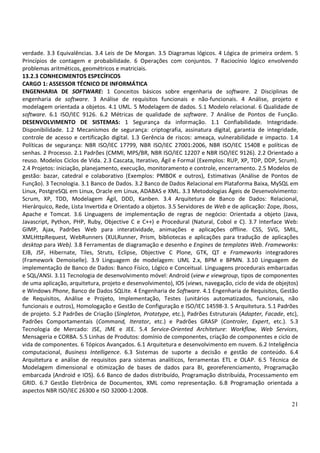 21
verdade. 3.3 Equivalências. 3.4 Leis de De Morgan. 3.5 Diagramas lógicos. 4 Lógica de primeira ordem. 5
Princípios de contagem e probabilidade. 6 Operações com conjuntos. 7 Raciocínio lógico envolvendo
problemas aritméticos, geométricos e matriciais.
13.2.3 CONHECIMENTOS ESPECÍFICOS
CARGO 1: ASSESSOR TÉCNICO DE INFORMÁTICA
ENGENHARIA DE SOFTWARE: 1 Conceitos básicos sobre engenharia de software. 2 Disciplinas de
engenharia de software. 3 Análise de requisitos funcionais e não-funcionais. 4 Análise, projeto e
modelagem orientada a objetos. 4.1 UML. 5 Modelagem de dados. 5.1 Modelo relacional. 6 Qualidade de
software. 6.1 ISO/IEC 9126. 6.2 Métricas de qualidade de software. 7 Análise de Pontos de Função.
DESENVOLVIMENTO DE SISTEMAS: 1 Segurança da informação. 1.1 Confiabilidade. Integridade.
Disponibilidade. 1.2 Mecanismos de segurança: criptografia, assinatura digital, garantia de integridade,
controle de acesso e certificação digital. 1.3 Gerência de riscos: ameaça, vulnerabilidade e impacto. 1.4
Políticas de segurança: NBR ISO/IEC 17799, NBR ISO/IEC 27001:2006, NBR ISO/IEC 15408 e políticas de
senhas. 2 Processo. 2.1 Padrões (CMMI, MPS/BR, NBR ISO/IEC 12207 e NBR ISO/IEC 9126). 2.2 Orientado a
reuso. Modelos Ciclos de Vida. 2.3 Cascata, Iterativo, Ágil e Formal (Exemplos: RUP, XP, TDP, DDP, Scrum).
2.4 Projetos: iniciação, planejamento, execução, monitoramento e controle, encerramento. 2.5 Modelos de
gestão: bazar, catedral e colaborativo (Exemplos: PMBOK e outros), Estimativas (Análise de Pontos de
Função). 3 Tecnologia. 3.1 Banco de Dados. 3.2 Banco de Dados Relacional em Plataforma Baixa, MySQL em
Linux, PostgreSQL em Linux, Oracle em Linux, ADABAS e XML. 3.3 Metodologias Ágeis de Desenvolvimento:
Scrum, XP, TDD, Modelagem Ágil, DDD, Kanben. 3.4 Arquitetura de Banco de Dados: Relacional,
Hierárquico, Rede, Lista Invertida e Orientado a objetos. 3.5 Servidores de Web e de aplicação: Zope, Jboss,
Apache e Tomcat. 3.6 Linguagens de implementação de regras de negócio: Orientada a objeto (Java,
Javascript, Python, PHP, Ruby, Objective C e C++) e Procedural (Natural, Cobol e C). 3.7 Interface Web:
GIMP, Ajax, Padrões Web para interatividade, animações e aplicações offline. CSS, SVG, SMIL,
XMLHttpRequest, WebRunners (XULRunner, Prism, bibliotecas e aplicações para tradução de aplicações
desktop para Web). 3.8 Ferramentas de diagramação e desenho e Engines de templates Web. Frameworks:
EJB, JSF, Hibernate, Tiles, Struts, Eclipse, Objective C Plone, GTK, QT e Frameworks integradores
(Framework Demoiselle). 3.9 Linguagem de modelagem: UML 2.x, BPM e BPMN. 3.10 Linguagem de
implementação de Banco de Dados: Banco Físico, Lógico e Conceitual. Linguagens procedurais embarcadas
e SQL/ANSI. 3.11 Tecnologia de desenvolvimento móvel: Android (view e viewgroup, tipos de componentes
de uma aplicação, arquitetura, projeto e desenvolvimento), IOS (views, navegação, ciclo de vida de objejtos)
e Windows Phone, Banco de Dados SQLite. 4 Engenharia de Software. 4.1 Engenharia de Requisitos, Gestão
de Requisitos, Análise e Projeto, Implementação, Testes (unitários automatizados, funcionais, não
funcionais e outros), Homologação e Gestão de Configuração e ISO/IEC 14598-3. 5 Arquitetura. 5.1 Padrões
de projeto. 5.2 Padrões de Criação (Singleton, Prototype, etc.), Padrões Estruturais (Adapter, Facade, etc),
Padrões Comportamentais (Command, Iterator, etc.) e Padrões GRASP (Controler, Expert, etc.). 5.3
Tecnologia de Mercado: JSE, JME e JEE. 5.4 Service-Oriented Architeture: Workflow, Web Services,
Mensageria e CORBA. 5.5 Linhas de Produtos: domínio de componentes, criação de componentes e ciclo de
vida de componentes. 6 Tópicos Avançados. 6.1 Arquitetura e desenvolvimento em nuvem. 6.2 Inteligência
computacional, Business Intelligence. 6.3 Sistemas de suporte a decisão e gestão de conteúdo. 6.4
Arquitetura e análise de requisitos para sistemas analíticos, ferramentas ETL e OLAP. 6.5 Técnica de
Modelagem dimensional e otimização de bases de dados para BI, georeferenciamento, Programação
embarcada (Android e IOS). 6.6 Banco de dados distribuído, Programação distribuída, Processamento em
GRID. 6.7 Gestão Eletrônica de Documentos, XML como representação. 6.8 Programação orientada a
aspectos NBR ISO/IEC 26300 e ISO 32000-1:2008.
 