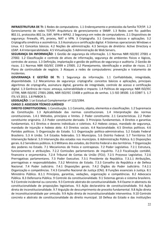 22
INFRAESTRUTURA DE TI: 1 Redes de computadores. 1.1 Endereçamento e protocolos da família TCP/IP. 1.2
Gerenciamento de redes TCP/IP: Arquitetura de gerenciamento e SNMP. 1.3 Redes sem fio: padrões
802.11, protocolos 802.1x, EAP, WPA e WPA2. 2 Segurança em redes de computadores. 2.1 Dispositivos de
segurança: firewalls, IPS, proxies, NAT e VPN. 3 Criptografia. 3.1 Conceitos básicos e aplicações. 3.2
Criptografia simétrica e assimétrica. 3.3 Assinatura e certificação digital. 4 Sistemas operacionais Windows e
Linux. 4.1 Conceitos básicos. 4.2 Noções de administração. 4.3 Serviços de diretório: Active Directory e
LDAP. 4.4 Interoperabilidade. 4.5 Virtualização. 5 Administração de Web Servers.
SEGURANÇA DA INFORMAÇÃO: 1 Gestão de segurança da informação. 1.1 Normas NBR ISO/IEC 27001 e
27002. 1.2 Classificação e controle de ativos de informação, segurança de ambientes físicos e lógicos,
controles de acesso. 1.3 Definição, implantação e gestão de políticas de segurança e auditoria. 2 Gestão de
riscos. 2.1 Normas NBR ISO/IEC 15999 e 27005. 2.2 Planejamento, identificação e análise de riscos. 2.3
Plano de continuidade de negócio. 3 Ataques a redes de computadores: prevenção e tratamento de
incidentes.
GOVERNANÇA E GESTÃO DE TI: 1 Segurança da informação. 1.1 Confiabilidade, integridade,
disponibilidade. 1.2 Mecanismos de segurança: criptografia: conceitos básicos e aplicações, principais
algoritmos de criptografia, assinatura digital, garantia de integridade, controle de acesso e certificação
digital. 1.3 Gerência de riscos: ameaça, vulnerabilidade e impacto. 1.4 Políticas de segurança: NBR ISO/IEC
17799, NBR ISO/IEC 27001:2006, NBR ISO/IEC 15408 e políticas de senhas. 1.5 ISO 38500. 1.6 COBIT 5. 1.7
ITIL V3 2011. 1.8 PMBOK 5.
LEGISLAÇÃO: 1 Lei Estadual Complementar nº 122/1994.
CARGO 2: ASSESSOR TÉCNICO JURÍDICO
DIREITO CONSTITUCIONAL: 1 Constituição. 1.1 Conceito, objeto, elementos e classificações. 1.2 Supremacia
da Constituição. 1.3 Aplicabilidade das normas constitucionais. 1.4 Interpretação das normas
constitucionais. 1.4.1 Métodos, princípios e limites. 2 Poder constituinte. 2.1 Características. 2.2 Poder
constituinte originário. 2.3 Poder constituinte derivado. 3 Princípios fundamentais. 4 Direitos e garantias
fundamentais. 4.1 Direitos e deveres individuais e coletivos. 4.2 Habeas corpus, mandado de segurança,
mandado de injunção e habeas data. 4.3 Direitos sociais. 4.4 Nacionalidade. 4.5 Direitos políticos. 4.6
Partidos políticos. 5 Organização do Estado. 5.1 Organização político-administrativa. 5.2 Estado Federal
Brasileiro. 5.3 A União. 5.4 Estados federados. 5.5 Municípios. 5.6 Distrito Federal. 5.7 Territórios 5.8
Intervenção federal. 5.9 Intervenção dos estados nos municípios. 6 Administração Pública. 6.1 Disposições
gerais. 6.2 Servidores públicos. 6.3 Militares dos estados, do Distrito Federal e dos territórios. 7 Organização
dos poderes no Estado. 7.1 Mecanismos de freios e contrapesos. 7.2 Poder Legislativo. 7.2.1 Estrutura,
funcionamento e atribuições. 7.2.2 Comissões parlamentares de inquérito. 7.2.3 Fiscalização contábil,
financeira e orçamentária. 7.2.4 Tribunal de Contas da União (TCU). 7.2.5 Processo Legislativo. 7.2.6
Prerrogativas parlamentares. 7.3 Poder Executivo. 7.3.1 Presidente da República. 7.3.1.1 Atribuições,
prerrogativas e responsabilidades. 7.3.2 Ministros de Estado. 7.3.3 Conselho da República e de Defesa
Nacional. 7.4 Poder Judiciário. 7.4.1 Disposições gerais. 7.4.2 Órgãos do Poder Judiciário. 7.4.2.1
Organização e competências. 7.4.3 Conselho Nacional de Justiça (CNJ). 8 Funções essenciais à Justiça. 8.1
Ministério Público. 8.1.1 Princípios, garantias, vedações, organização e competências. 8.2 Advocacia
Pública. 8.3 Defensoria Pública. 9 Controle da constitucionalidade. 9.1 Sistemas gerais e sistema brasileiro.
9.2 Controle incidental ou concreto. 9.3 Controle abstrato de constitucionalidade. 9.4 Exame in abstractu da
constitucionalidade de proposições legislativas. 9.5 Ação declaratória de constitucionalidade. 9.6 Ação
direta de inconstitucionalidade. 9.7 Arguição de descumprimento de preceito fundamental. 9.8 Ação direta
de inconstitucionalidade por omissão. 9.9 Ação direta de inconstitucionalidade interventiva. 9.10 Controle
concreto e abstrato de constitucionalidade do direito municipal. 10 Defesa do Estado e das instituições
 