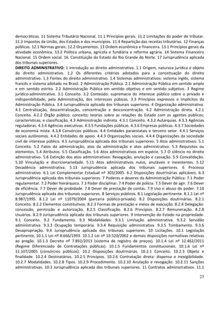 23
democráticas. 11 Sistema Tributário Nacional. 11.1 Princípios gerais. 11.2 Limitações do poder de tributar.
11.3 Impostos da União, dos Estados e dos municípios. 11.4 Repartição das receitas tributárias. 12 Finanças
públicas. 12.1 Normas gerais. 12.2 Orçamentos. 13 Ordem econômica e financeira. 13.1 Princípios gerais da
atividade econômica. 13.2 Política urbana, agrícola e fundiária e reforma agrária. 14 Sistema Financeiro
Nacional. 15 Ordem social. 16. Constituição do Estado do Rio Grande do Norte. 17 Jurisprudência aplicada
dos tribunais superiores.
DIREITO ADMINISTRATIVO: 1 Introdução ao direito administrativo. 1.1 Origem, natureza jurídica e objeto
do direito administrativo. 1.2 Os diferentes critérios adotados para a conceituação do direito
administrativo. 1.3 Fontes do direito administrativo. 1.4 Sistemas administrativos: sistema inglês, sistema
francês e sistema adotado no Brasil. 2 Administração Pública. 2.1 Administração Pública em sentido amplo
e em sentido estrito. 2.2 Administração Pública em sentido objetivo e em sentido subjetivo. 3 Regime
jurídico-administrativo. 3.1 Conceito. 3.2 Conteúdo: supremacia do interesse público sobre o privado e
indisponibilidade, pela Administração, dos interesses púbicos. 3.3 Princípios expressos e implícitos da
Administração Pública. 3.4 Jurisprudência aplicada dos tribunais superiores. 4 Organização administrativa.
4.1 Centralização, descentralização, concentração e desconcentração. 4.2 Administração direta. 4.2.1
Conceito. 4.2.2 Órgão público: conceito; teorias sobre as relações do Estado com os agentes públicos;
características; e classificação. 4.3 Administração indireta. 4.3.1 Conceito. 4.3.2 Autarquias. 4.3.3 Agências
reguladoras. 4.3.4 Agências executivas. 4.3.5 Fundações públicas. 4.3.6 Empresas públicas. 4.3.7 Sociedades
de economia mista. 4.3.8 Consórcios públicos. 4.4 Entidades paraestatais e terceiro setor. 4.4.1 Serviços
sociais autônomos. 4.4.2 Entidades de apoio. 4.4.3 Organizações sociais. 4.4.4 Organizações da sociedade
civil de interesse público. 4.5 Jurisprudência aplicada dos tribunais superiores. 5 Atos administrativos. 5.1
Conceito. 5.2 Fatos da administração, atos da administração e atos administrativo. 5.3 Requisitos ou
elementos. 5.4 Atributos. 5.5 Classificação. 5.6 Atos administrativos em espécie. 5.7 O silêncio no direito
administrativo. 5.8 Extinção dos atos administrativos: Revogação, anulação e cassação. 5.9 Convalidação.
5.10 Vinculação e discricionariedade. 5.11 Atos administrativos nulos, anuláveis e inexistentes. 5.12
Decadência administrativa. 5.13 Jurisprudência aplicada dos tribunais superiores. 6 Processo
administrativo. 6.1 Lei Complementar Estadual nº 303/2005. 6.2 Disposições doutrinárias aplicáveis. 6.3
Jurisprudência aplicada dos tribunais superiores. 7 Poderes e deveres da Administração Pública: 7.1 Poder
regulamentar. 7.2 Poder hierárquico. 7.3 Poder disciplinar. 7.4 Poder de polícia. 7.5 Dever de agir. 7.6 Dever
de eficiência. 7.7 Dever de probidade. 7.8 Dever de prestação de contas. 7.9 Uso e abuso do poder. 7.10
Jurisprudência aplicada dos tribunais superiores. 8 Serviços públicos. 8.1 Legislação pertinente. 8.1.1 Lei nº
8.987/1995. 8.1.2 Lei nº 11079/2004 (parceria público-privada). 8.2 Disposições doutrinárias. 8.2.1
Conceito. 8.2.2 Elementos constitutivos. 8.2.3 Formas de prestação e meios de execução. 8.2.4 Delegação:
concessão, permissão e autorização. 8.2.5 Classificação. 8.2.6 Princípios. 8.2.7 Remuneração. 8.2.8
Usuários. 8.2.9 Jurisprudência aplicada dos tribunais superiores. 9 Intervenção do Estado na propriedade.
9.1 Conceito. 9.2 Fundamento. 9.3 Modalidades. 9.3.1 Limitação administrativa. 9.3.2 Servidão
administrativa. 9.3.3 Ocupação temporária. 9.3.4 Requisição administrativa. 9.3.5 Tombamento. 9.3.6
Desapropriação. 9.4 Jurisprudência aplicada dos tribunais superiores. 10 Licitações. 10.1 Legislação
pertinente. 10.1.1 Lei nº 8.666/1993. 10.1.2 Lei nº 10.520/2002 e demais disposições normativas relativas
ao pregão. 10.1.3 Decreto nº 7.892/2013 (sistema de registro de preços). 10.1.4 Lei nº 12.462/2011
(Regime Diferenciado de Contratações públicas). 10.1.5 Fundamentos constitucionais. 10.1.6 Lei nº
11.107/2005 (consórcios públicos). 10.2 Disposições doutrinárias. 10.2.1 Conceito. 10.2.3 Objeto e
finalidade. 10.2.4 Destinatários. 10.2.5 Princípios. 10.2.6 Contratação direta: dispensa e inexigibilidade.
10.2.7 Modalidades. 10.2.8 Tipos. 10.2.9 Procedimento. 10.2.10 Anulação e revogação. 10.2.11 Sanções
administrativas. 10.3 Jurisprudência aplicada dos tribunais superiores. 11 Contratos administrativos. 11.1
 