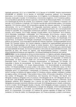 24
Legislação pertinente. 11.1.1 Lei nº 8.666/1993. 11.1.2 Decreto nº 6.170/2007, Portaria Interministerial
CGU/MF/MP nº 507/2011. 11.1.3 Decreto nº 6.017/2007 (consórcios públicos). 11.2 Disposições
doutrinárias. 11.2.1 Conceito. 11.2.2 Características. 11.2.3 Vigência. 11.2.4 Alterações contratuais. 11.2.5
Execução, inexecução e rescisão. 11.2.6 Convênios e instrumentos congêneres. 11.2.7 Consórcios públicos.
11.3 Jurisprudência aplicada dos tribunais superiores. 12 Controle da Administração Pública. 12.1 Conceito.
12.2 Classificação das formas de controle. 12.2.1 Conforme a origem. 12.2.2 Conforme o momento a ser
exercido. 12.2.3 Conforme a amplitude. 12.3 Controle exercido pela administração pública. 12.4 Controle
legislativo. 12.5 Controle judicial. 12.6 Jurisprudência aplicada dos tribunais superiores. 13 Improbidade
administrativa. 13.1 Lei nº 8.429/1992. 13.2 Disposições doutrinárias aplicáveis. 13.3 Jurisprudência
aplicada dos tribunais superiores. 14 Agentes públicos. 14.1 Legislação pertinente. 14.1.1 Lei Complementar
Estadual nº 122/1994. 14.1.2 Disposições constitucionais aplicáveis. 14.2 Disposições doutrinárias. 14.2.1
Conceito. 14.2.2 Espécies. 14.2.3 Cargo, emprego e função pública. 14.2.4 Provimento. 14.2.5 Vacância.
14.2.6 Efetividade, estabilidade e vitaliciedade. 14.2.7 Remuneração. 14.2.8 Direitos e deveres. 14.2.9
Responsabilidade. 14.2.10 Processo administrativo disciplinar. 14.2.11 Regime de previdência. 14.3
Jurisprudência aplicada dos tribunais superiores. 15 Bens públicos. 15.1 Conceito. 15.2 Classificação. 15.3
Características. 15.4 Espécies. 15.5 Afetação e desafetação. 15.6 Aquisição e alienação. 15.7 Uso dos bens
públicos por particular. 15.8 Jurisprudência aplicada dos tribunais superiores. 16 Responsabilidade civil do
Estado. 16.1 Evolução histórica. 16.2 Teorias subjetivas e objetivas da responsabilidade patrimonial do
Estado. 16.3 Responsabilidade civil do Estado no direito brasileiro. 16.3.1 Responsabilidade por ato
comissivo do Estado. 16.3.2 Responsabilidade por omissão do Estado. 16.4 Requisitos para a demonstração
da responsabilidade do Estado. 16.5 Causas excludentes e atenuantes da responsabilidade do Estado. 16.6
Reparação do dano. 16.7 Direito de regresso. 16.8 Responsabilidade primária e subsidiária. 16.9
Responsabilidade do Estado por atos legislativos. 16.10 Responsabilidade do Estado por atos judiciais.
DIREITO CIVIL: 1 Lei de introdução às normas do direito brasileiro. 1.1 Vigência, aplicação, obrigatoriedade,
interpretação e integração das leis. 1.2 Conflito das leis no tempo. 1.3 Eficácia das leis no espaço. 2 Pessoas
naturais. 2.1 Conceito. 2.2 Início da pessoa natural. 2.3 Personalidade. 2.4 Capacidade. 2.5 Direitos da
personalidade. 2.6 Nome civil. 2.7 Estado civil. 2.8 Domicílio. 2.9 Ausência. 3 Pessoas jurídicas. 3.1
Disposições Gerais. 3.2. Conceito e Elementos Caracterizadores. 3.3 Constituição. 3.4 Extinção. 3.5
Capacidade e direitos da personalidade. 3.6 Domicílio. 3.7 Sociedades de fato. 3.8 Associações. 3.9
Sociedades. 3.10 Fundações. 3.11 Grupos despersonalizados. 3.12 Desconsideração da personalidade
jurídica. 3.13 Responsabilidade da pessoa jurídica e dos sócios. 4 Bens. 4.1 Diferentes classes. 4.2 Bens
Corpóreos e incorpóreos. 4.3 Bens no comércio e fora do comércio. 5 Fato jurídico. 6 Negócio jurídico. 6.1
Disposições gerais. 6.2 Classificação e interpretação. 6.3 Elementos. 6.4 Representação. 6.5 Condição,
termo e encargo. 6.6 Defeitos do negócio jurídico. 6.7 Existência, eficácia, validade, invalidade e nulidade
do negócio jurídico. 6.8 Simulação. 7 Atos jurídicos lícitos e ilícitos. 8 Prescrição e decadência. 9 Prova do
fato jurídico. 10 Obrigações. 10.1 Características. 10.2 Elementos 10.3 Princípios. 10.4 Boa-fé. 10.5
Obrigação complexa (a obrigação como um processo). 10.6 Obrigações de dar. 10.7 Obrigações de fazer e
de não fazer. 10.8 Obrigações alternativas e facultativas. 10.9 Obrigações divisíveis e indivisíveis. 10.10
Obrigações solidárias. 10.11 Obrigações civis e naturais, de meio, de resultado e de garantia. 10.12
Obrigações de execução instantânea, diferida e continuada. 10.13 Obrigações puras e simples, condicionais,
a termo e modais. 10.14 Obrigações líquidas e ilíquidas. 10.15 Obrigações principais e acessórias. 10.16
Transmissão das obrigações. 10.17 Adimplemento e extinção das obrigações. 10.18 Inadimplemento das
obrigações. 11 Contratos. 11.1 Princípios. 11.2 Classificação. 11.3 Contratos em geral. 11.4 Disposições
gerais. 11.5 Interpretação. 11.6 Extinção. 11.7 Espécies de contratos regulados no Código Civil. 12 Atos
unilaterais. 13 Títulos de crédito. 13.1 Disposições gerais. 13.2 Títulos ao portador, à ordem e nominativos.
 