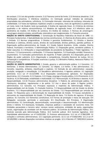 28
de variáveis. 2.11 Leis dos grandes números. 2.12 Teorema central do limite. 2.13 Amostras aleatórias. 2.14
Distribuições amostrais. 3 Inferência estatística. 3.1 Estimação pontual: métodos de estimação,
propriedades dos estimadores, suficiência. 3.2 Estimação intervalar: intervalos de confiança, intervalos de
credibilidade. 3.3 Testes de hipóteses: hipóteses simples e compostas, níveis de significância e potência de
um teste, teste t de Student, teste qui-quadrado. 4 Análise de regressão linear. 4.1 Critérios de mínimos
quadrados e de máxima verossimilhança. 4.2 Modelos de regressão linear. 4.3 Inferência sobre os
parâmetros do modelo. 4.4 Análise de variância. 4.5 Análise de resíduos. 5 Técnicas de amostragem:
amostragem aleatória simples, estratificada, sistemática e por conglomerados. 5.1 Tamanho amostral.
NOÇÕES DE DIREITO CONSTITUCIONAL: 1 Constituição da República Federativa do Brasil de 1988. 1.1
Princípios fundamentais. 2 Aplicabilidade das normas constitucionais. 2.1 Normas de eficácia plena, contida
e limitada. 2.2 Normas programáticas. 3 Direitos e garantias fundamentais. 3.1 Direitos e deveres
individuais e coletivos, direitos sociais, direitos de nacionalidade, direitos políticos, partidos políticos. 4
Organização político-administrativa do Estado. 4.1 Estado federal brasileiro, União, estados, Distrito
Federal, municípios e territórios. 5 Administração Pública. 5.1 Disposições gerais, servidores públicos. 6
Poder executivo. 6.1 Atribuições e responsabilidades do presidente da República. 7 Poder legislativo. 7.1
Estrutura. 7.2 Funcionamento e atribuições. 7.3 Processo legislativo. 7.4 Fiscalização contábil, financeira e
orçamentária. 7.5 Comissões parlamentares de inquérito. 8 Poder judiciário. 8.1 Disposições gerais. 8.2
Órgãos do poder judiciário. 8.2.1 Organização e competências, Conselho Nacional de Justiça. 8.2.1.1
Composição e competências. 9 Funções essenciais à justiça. 9.1 Ministério Público, Advocacia Pública. 9.2
Defensoria Pública.
NOÇÕES DE DIREITO ADMINISTRATIVO: 1 Estado, governo e administração pública. 1.1 Conceitos. 1.2
Elementos. 2 Direito Administrativo. 2.1 Conceito. 2.2 Objeto. 2.3 Fontes. 3 Ato administrativo. 3.1
Conceito, requisitos, atributos, classificação e espécies. 3.2 Extinção do ato administrativo: cassação,
anulação, revogação e convalidação. 3.3 Decadência administrativa. 4 Agentes públicos. 4.1 Legislação
pertinente. 4.1.1 Lei nº 8.112/1990. 4.1.2 Disposições constitucionais aplicáveis. 4.2 Disposições
doutrinárias. 4.2.1 Conceito. 4.2.2 Espécies. 4.2.3 Cargo, emprego e função pública. 4.2.4 Provimento. 4.2.5
Vacância. 4.2.6 Efetividade, estabilidade e vitaliciedade. 4.2.7 Remuneração. 4.2.8 Direitos e deveres. 4.2.9
Responsabilidade. 4.2.10 Processo administrativo disciplinar. 5 Poderes da administração pública. 5.1
Hierárquico, disciplinar, regulamentar e de polícia. 5.2 Uso e abuso do poder. 6 Regime jurídico-
administrativo. 6.1 Conceito. 6.2 Princípios expressos e implícitos da Administração Pública. 7
Responsabilidade civil do Estado. 7.1 Evolução histórica. 7.2 Responsabilidade civil do Estado no direito
brasileiro. 7.2.1 Responsabilidade por ato comissivo do Estado. 7.2.2 Responsabilidade por omissão do
Estado. 7.3 Requisitos para a demonstração da responsabilidade do Estado. 7.4 Causas excludentes e
atenuantes da responsabilidade do Estado. 7.5 Reparação do dano. 7.6 Direito de regresso. 8 Serviços
públicos. 8.1 Conceito. 8.2 Elementos constitutivos. 8.3 Formas de prestação e meios de execução. 8.4
Delegação: concessão, permissão e autorização. 8.5 Classificação. 8.6 Princípios. 9 Organização
administrativa. 9.1 Centralização, descentralização, concentração e desconcentração. 9.2 Administração
direta e indireta. 9.3 Autarquias, fundações, empresas públicas e sociedades de economia mista. 9.4
Entidades paraestatais e terceiro setor: serviços sociais autônomos, entidades de apoio, organizações
sociais, organizações da sociedade civil de interesse público. 10 Controle da Administração Pública. 10.1
Controle exercido pela Administração Pública. 10.2 Controle judicial. 10.3 Controle legislativo. 10.4
Improbidade administrativa: Lei nº 8.429/1992. 11 Processo administrativo. 11.1 Lei nº 9.784/1999. 12
Licitações e contratos administrativos. 12.1 Legislação pertinente. 12.1.1 Lei nº 8.666/1993. 12.1.2 Lei nº
10.520/2002 e demais disposições normativas relativas ao pregão. 12.1.3 Decreto nº 7.892/2013 (sistema
 