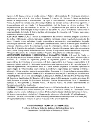 34
Espécies. 3.2.3 Cargo, emprego e função pública. 4 Poderes administrativos. 4.1 Hierárquico, disciplinar,
regulamentar e de polícia. 4.2 Uso e abuso do poder. 5 Licitação. 5.1 Princípios. 5.2 Contratação direta:
dispensa e inexigibilidade. 5.3 Modalidades. 5.4 Tipos. 5.5 Procedimento. 6 Controle da Administração
Pública. 6.1 Controle exercido pela Administração Pública. 6.2 Controle judicial. 6.3 Controle legislativo. 7
Responsabilidade civil do Estado. 7.1 Responsabilidade civil do Estado no direito brasileiro. 7.1.1
Responsabilidade por ato comissivo do Estado. 7.1.2 Responsabilidade por omissão do Estado. 7.2
Requisitos para a demonstração da responsabilidade do Estado. 7.3 Causas excludentes e atenuantes da
responsabilidade do Estado. 8 Regime jurídico-administrativo. 8.1 Conceito. 8.2 Princípios expressos e
implícitos da Administração Pública.
AUDITORIA E FISCALIZAÇÃO: 1 Técnicas e procedimentos de auditoria: conceitos; direção e classificação
dos testes; evidências de auditoria; técnicas de auditoria; indícios de erros e irregularidades; extensão dos
testes. 2 Fraude e erro: definições; fraudes temporárias e permanentes; responsabilidades; detecção;
comunicações de fraudes e erros. 3 Amostragem: conceitos básicos; técnicas de amostragem; desenhos de
amostras estatísticas; plano de amostragem; riscos de amostragem; métodos de seleção; medidas de
dispersão. 4 Relatórios de auditoria: introdução; tipos de relatórios; técnicas de elaboração; comunicação
com o cliente. 5 Programa de auditoria das contas do ativo. 6 Programa de auditoria das contas do passivo.
7 Programa de auditoria das contas de receitas. 8 Programa de auditoria das contas de despesas.
ADMINISTRAÇÃO FINANCEIRA E ORÇAMENTÁRIA E ORÇAMENTO PÚBLICO: 1 O papel do Estado e a
atuação do governo nas finanças públicas. 1.1 Formas e dimensões da intervenção da administração na
economia. 1.2 Funções do orçamento público. 2 Orçamento público. 2.1 Conceito 2.2 Técnicas
orçamentárias. 2.3 Princípios orçamentários. 2.4 Ciclo orçamentário. 2.5 Processo orçamentário. 3 O
orçamento público no Brasil. 3.1 Sistema de planejamento e de orçamento federal. 3.2 Plano plurianual. 3.3
Diretrizes orçamentárias. 3.4 Orçamento anual. 3.5 Outros planos e programas. 3.6 Sistema e processo de
orçamentação. 3.7 Classificações orçamentárias. 3.8 Estrutura programática. 3.9 Créditos ordinários e
adicionais. 4 Programação e execução orçamentária e financeira. 4.1 Descentralização orçamentária e
financeira. 4.2 Acompanhamento da execução. 4.3 Sistemas de informações. 4.4 Alterações orçamentárias.
5 Receita pública. 5.1 Conceito e classificações. 5.2 Estágios. 5.3 Fontes. 5.4 Dívida ativa. 6 Despesa pública.
6.1 Conceito e classificações. 6.2 Estágios. 6.3 Restos a pagar. 6.4 Despesas de exercícios anteriores. 6.5
Dívida flutuante e fundada. 6.6 Suprimento de fundos. 7 Lei de Responsabilidade Fiscal. 7.1 Conceitos e
objetivos; 7.2 Planejamento. 7.3 Receita Pública. 7.4 Despesa Pública. 7.5 Dívida e endividamento. 7.6
Transparência, controle e fiscalização.
CONTROLE EXTERNO: 1 Entidades Fiscalizadoras Superiores (EFS) e Declaração de Lima. 2 Sistemas de
Controle na Administração Pública Brasileira (arts. 70 a 74 da Constituição Federal). 2.1 Tribunais de Contas:
funções, natureza jurídica e eficácia das decisões. 3 Tribunal de Contas do Estado do Rio Grande do Norte.
3.1 Natureza, competência e jurisdição. 3.2 Organização. Julgamento e fiscalização. 3.3 Lei Orgânica do
Tribunal de Contas do Estado do Rio Grande do Norte (Lei Complementar nº 464/2012 e suas alterações).
3.4 Regimento Interno do Tribunal de Contas do Estado do Rio Grande do Norte.
Conselheiro CARLOS THOMPSON COSTA FERNANDES
Presidente do Tribunal de Contas do Estado do Rio Grande do Norte
Presidente da Comissão Especial de Concurso Público
 