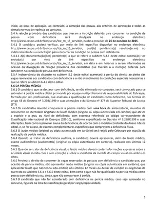 5
início, ao local de aplicação, ao conteúdo, à correção das provas, aos critérios de aprovação e todas as
demais normas de regência do concurso.
5.4 A relação provisória dos candidatos que tiveram a inscrição deferida para concorrer na condição de
pessoa com deficiência será divulgada no endereço eletrônico
http://www.cespe.unb.br/concursos/tce_rn_15_servidor, na data provável de 26 de outubro de 2015.
5.4.1 O candidato poderá verificar, por meio de link específico disponível no endereço eletrônico
http://www.cespe.unb.br/concursos/tce_rn_15_servidor, qual(is) pendência(s) resultou(aram) no
indeferimento de sua solicitação para concorrer na condição de pessoa com deficiência.
5.4.1.1 A(s) documentação(ões) pendente(s) a que se refere o subitem 5.4.1 deste edital poderá(ão) ser
enviada(s) por meio de link específico no endereço eletrônico
http://www.cespe.unb.br/concursos/tce_rn_15_servidor, em data e em horários a serem informados na
ocasião da divulgação da relação provisória dos candidatos que tiveram o a inscrição deferida para
concorrer na condição de pessoa com deficiência.
5.5 A inobservância do disposto no subitem 5.2 deste edital acarretará a perda do direito ao pleito das
vagas reservadas aos candidatos com deficiência e o não atendimento às condições especiais necessárias a
que se refere o subitem 6.4.9 deste edital.
5.6 DA PERÍCIA MÉDICA
5.6.1 O candidato que se declarar com deficiência, se não eliminado no concurso, será convocado para se
submeter à perícia médica oficial promovida por equipe multiprofissional de responsabilidade do Cebraspe,
formada por seis profissionais, que analisará a qualificação do candidato como deficiente, nos termos do
artigo 43 do Decreto nº 3.298/1999 e suas alterações e da Súmula nº 377 do Superior Tribunal de Justiça
(STJ).
5.6.2 Os candidatos deverão comparecer à perícia médica com uma hora de antecedência, munidos de
documento de identidade original e de laudo médico (original ou cópia autenticada em cartório) que ateste
a espécie e o grau ou nível de deficiência, com expressa referência ao código correspondente da
Classificação Internacional de Doenças (CID-10), conforme especificado no Decreto nº 3.298/1999 e suas
alterações, bem como à provável causa da deficiência, de acordo com o modelo constante do Anexo I deste
edital, e, se for o caso, de exames complementares específicos que comprovem a deficiência física.
5.6.3 O laudo médico (original ou cópia autenticada em cartório) será retido pelo Cebraspe por ocasião da
realização da perícia médica.
5.6.4 Quando se tratar de deficiência auditiva, o candidato deverá apresentar, além do laudo médico,
exame audiométrico (audiometria) (original ou cópia autenticada em cartório), realizado nos últimos 12
meses.
5.6.5 Quando se tratar de deficiência visual, o laudo médico deverá conter informações expressas sobre a
acuidade visual aferida com e sem correção e sobre a somatória da medida do campo visual em ambos os
olhos.
5.6.6 Perderá o direito de concorrer às vagas reservadas às pessoas com deficiência o candidato que, por
ocasião da perícia médica, não apresentar laudo médico (original ou cópia autenticada em cartório), que
apresentar laudo que não tenha sido emitido nos últimos 12 meses ou deixar de cumprir as exigências de
que trata os subitens 5.6.4 e 5.6.5 deste edital, bem como o que não for qualificado na perícia médica como
pessoa com deficiência ou, ainda, que não comparecer à perícia.
5.6.7 O candidato que não for considerado com deficiência na perícia médica, caso seja aprovado no
concurso, figurará na lista de classificação geral por cargo/especialidade.
 