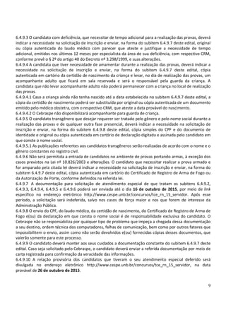 9
6.4.9.3 O candidato com deficiência, que necessitar de tempo adicional para a realização das provas, deverá
indicar a necessidade na solicitação de inscrição e enviar, na forma do subitem 6.4.9.7 deste edital, original
ou cópia autenticada do laudo médico com parecer que ateste e justifique a necessidade de tempo
adicional, emitidos nos últimos 12 meses por especialista da área de sua deficiência, com respectivo CRM,
conforme prevê o § 2º do artigo 40 do Decreto nº 3.298/1999, e suas alterações.
6.4.9.4 A candidata que tiver necessidade de amamentar durante a realização das provas, deverá indicar a
necessidade na solicitação de inscrição e enviar, na forma do subitem 6.4.9.7 deste edital, cópia
autenticada em cartório da certidão de nascimento da criança e levar, no dia de realização das provas, um
acompanhante adulto que ficará em sala reservada e será o responsável pela guarda da criança. A
candidata que não levar acompanhante adulto não poderá permanecer com a criança no local de realização
das provas.
6.4.9.4.1 Caso a criança ainda não tenha nascido até a data estabelecida no subitem 6.4.9.7 deste edital, a
cópia da certidão de nascimento poderá ser substituída por original ou cópia autenticada de um documento
emitido pelo médico obstetra, com o respectivo CRM, que ateste a data provável do nascimento.
6.4.9.4.2 O Cebraspe não disponibilizará acompanhante para guarda de criança.
6.4.9.5 O candidato transgênero que desejar requerer ser tratado pelo gênero e pelo nome social durante a
realização das provas e de qualquer outra fase presencial, deverá indicar a necessidade na solicitação de
inscrição e enviar, na forma do subitem 6.4.9.8 deste edital, cópia simples do CPF e do documento de
identidade e original ou cópia autenticada em cartório de declaração digitada e assinada pelo candidato em
que conste o nome social.
6.4.9.5.1 As publicações referentes aos candidatos transgêneros serão realizadas de acordo com o nome e o
gênero constantes no registro civil.
6.4.9.6 Não será permitida a entrada de candidatos no ambiente de provas portando armas, à exceção dos
casos previstos na Lei nº 10.826/2003 e alterações. O candidato que necessitar realizar a prova armado e
for amparado pela citada lei deverá indicar a necessidade na solicitação de inscrição e enviar, na forma do
subitem 6.4.9.7 deste edital, cópia autenticada em cartório do Certificado de Registro de Arma de Fogo ou
da Autorização de Porte, conforme definidos na referida lei.
6.4.9.7 A documentação para solicitação de atendimento especial de que tratam os subitens 6.4.9.2,
6.4.9.3, 6.4.9.4, 6.4.9.5 e 6.4.9.6 poderá ser enviada até o dia 16 de outubro de 2015, por meio de link
específico no endereço eletrônico http://www.cespe.unb.br/concursos/tce_rn_15_servidor. Após esse
período, a solicitação será indeferida, salvo nos casos de força maior e nos que forem de interesse da
Administração Pública.
6.4.9.8 O envio do CPF, do laudo médico, da certidão de nascimento, do Certificado de Registro de Arma de
Fogo e(ou) da declaração em que consta o nome social é de responsabilidade exclusiva do candidato. O
Cebraspe não se responsabiliza por qualquer tipo de problema que impeça a chegada dessa documentação
a seu destino, ordem técnica dos computadores, falhas de comunicação, bem como por outros fatores que
impossibilitem o envio, assim como não serão devolvidos e(ou) fornecidas cópias desses documentos, que
valerão somente para este processo.
6.4.9.9 O candidato deverá manter aos seus cuidados a documentação constante do subitem 6.4.9.7 deste
edital. Caso seja solicitado pelo Cebraspe, o candidato deverá enviar a referida documentação por meio de
carta registrada para confirmação da veracidade das informações.
6.4.9.10 A relação provisória dos candidatos que tiveram o seu atendimento especial deferido será
divulgada no endereço eletrônico http://www.cespe.unb.br/concursos/tce_rn_15_servidor, na data
provável de 26 de outubro de 2015.
 