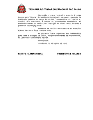 TRIBUNAL DE CONTAS DO ESTADO DE SÃO PAULO
Decorrido o prazo recursal e ausente à prova
junto a este Tribunal do recolhimento efetuado, no prazo constante da
notificação prevista no artigo 86 da Lei Complementar nº 709/93, o
Cartório fica autorizado a adotar as providências necessárias ao
encaminhamento do débito para inscrição na dívida ativa, visando à
posterior cobrança judicial.
Presente na sessão a Procuradora do Ministério
Público de Contas Élida Graziane Pinto.
O processo ficará disponível aos interessados
para vista e extração de cópias, independentemente de requerimento,
no Cartório do Conselheiro Relator.
Publique-se.
São Paulo, 29 de agosto de 2013.
RENATO MARTINS COSTA PRESIDENTE E RELATOR
 