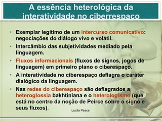 A essência heterológica da interatividade no ciberrespaço Exemplar legítimo de um  intercurso comunicativo : negociações do diálogo vivo e volátil. Intercâmbio das subjetividades mediado pela linguagem. Fluxos informacionais  (fluxos de signos, jogos de linguagem) em primeiro plano o ciberespaço. A interatividade no ciberespaço deflagra o caráter dialógico da linguagem. Nas  redes do ciberespaço  são deflagrados a  heteroglossia  bakhtiniana e o  heterologismo  (que está no centro da noção de Peirce sobre o signo e seus fluxos). Lucila Pesce  