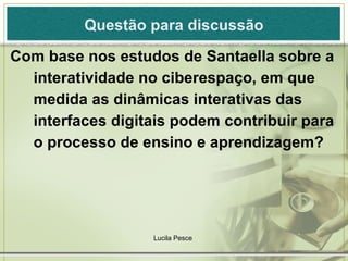 Questão para discussão Com base nos estudos de Santaella sobre a interatividade no ciberespaço, em que medida as dinâmicas interativas das interfaces digitais podem contribuir para o processo de ensino e aprendizagem? Lucila Pesce  