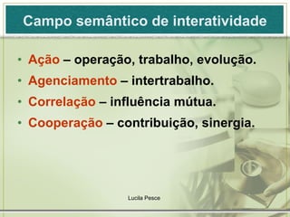Campo semântico de interatividade Ação  – operação, trabalho, evolução. Agenciamento  – intertrabalho. Correlação  – influência mútua. Cooperação  – contribuição, sinergia. Lucila Pesce  