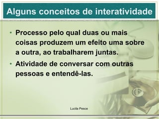 Alguns conceitos de interatividade Processo pelo qual duas ou mais coisas produzem um efeito uma sobre a outra, ao trabalharem juntas. Atividade de conversar com outras pessoas e entendê-las. Lucila Pesce  