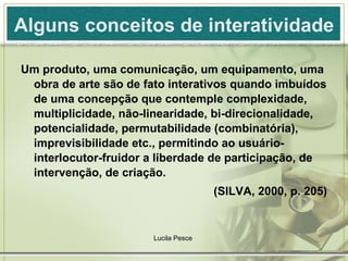 Alguns conceitos de interatividade Um produto, uma comunicação, um equipamento, uma obra de arte são de fato interativos quando imbuídos de uma concepção que contemple complexidade, multiplicidade, não-linearidade, bi-direcionalidade, potencialidade, permutabilidade (combinatória), imprevisibilidade etc., permitindo ao usuário-interlocutor-fruidor a liberdade de participação, de intervenção, de criação. (SILVA, 2000, p. 205) Lucila Pesce  