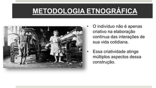 METODOLOGIA ETNOGRÁFICA
• O indivíduo não é apenas
criativo na elaboração
contínua das interações de
sua vida cotidiana.
• Essa criatividade atinge
múltiplos aspectos dessa
construção.
 