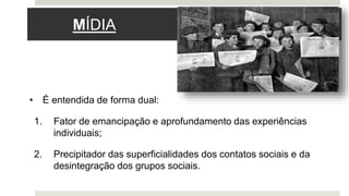 MÍDIA
• É entendida de forma dual:
1. Fator de emancipação e aprofundamento das experiências
individuais;
2. Precipitador das superficialidades dos contatos sociais e da
desintegração dos grupos sociais.
 