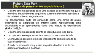 • O conhecimento adquirido seria uma espécie de conhecimento que o
indivíduo inevitavelmente adquire no curso de encontros pessoais e
de primeira mão ao longo da vida.
Tal conhecimento pode ser concebido como uma forma de ajuste
organizado ou adaptação ao entorno social, representando uma
acumulação e se apresentando como uma mistura de experiências
(PARK:1969,34).
• O conhecimento adquirido orienta os indivíduos na vida diária.
• Um conhecimento que sustenta o senso comum na sociedade.
• Os indivíduos adquirem de modo inconsciente como resultado de
suas experiências.
• A partir do momento em que são adquiridas tendem a se tornar
atributos individuais e pessoais.
Robert Ezra Park
[ Tipos de pensamentos especializados ]
 