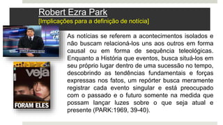 As notícias se referem a acontecimentos isolados e
não buscam relacioná-los uns aos outros em forma
causal ou em forma de sequência teleológicas.
Enquanto a História que eventos, busca situá-los em
seu próprio lugar dentro de uma sucessão no tempo,
descobrindo as tendências fundamentais e forças
expressas nos fatos, um repórter busca meramente
registrar cada evento singular e está preocupado
com o passado e o futuro somente na medida que
possam lançar luzes sobre o que seja atual e
presente (PARK:1969, 39-40).
Robert Ezra Park
[Implicações para a definição de notícia]
 