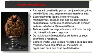 TEORIA HIPODÉRMICA
• A massa é constituída por um conjunto homogêneo
de indivíduos que, enquanto seus membros são:
• Essencialmente iguais, indiferenciáveis,
manipuláveis, pessoas que não se conhecem e
com pouca ou nenhuma possibilidade de exercer
ação ou influência. Sem resistência.
• Toda resposta corresponde a um estímulo, ou seja
não há estímulo sem resposta.
• Os indivíduos são estudados conforme os seus
estímulos e resposta.
• Bastaria injetar uma injeção no corpo para que este
respondesse a seu efeito, ou metralhar um
organismo para que esse se debilitasse.
 