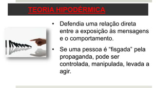 3
• Defendia uma relação direta
entre a exposição às mensagens
e o comportamento.
• Se uma pessoa é “fisgada” pela
propaganda, pode ser
controlada, manipulada, levada a
agir.
TEORIA HIPODÉRMICA
 