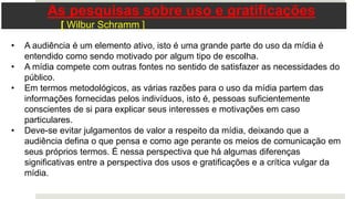 • A audiência é um elemento ativo, isto é uma grande parte do uso da mídia é
entendido como sendo motivado por algum tipo de escolha.
• A mídia compete com outras fontes no sentido de satisfazer as necessidades do
público.
• Em termos metodológicos, as várias razões para o uso da mídia partem das
informações fornecidas pelos indivíduos, isto é, pessoas suficientemente
conscientes de si para explicar seus interesses e motivações em caso
particulares.
• Deve-se evitar julgamentos de valor a respeito da mídia, deixando que a
audiência defina o que pensa e como age perante os meios de comunicação em
seus próprios termos. É nessa perspectiva que há algumas diferenças
significativas entre a perspectiva dos usos e gratificações e a crítica vulgar da
mídia.
As pesquisas sobre uso e gratificações
[ Wilbur Schramm ]
 