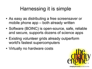 Harnessing it is simple
●   As easy as distributing a free screensaver or
    mobile phone app – both already written
●   Software (BOINC) is open-source, safe, reliable
    and secure, supports dozens of science apps
●   Existing volunteer grids already outperform
    world's fastest supercomputers
●   Virtually no hardware costs
 