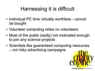 Harnessing it is difficult
●   Individual PC time virtually worthless - cannot
    be bought
●   Volunteer computing relies on volunteers
●   Most of the public (sadly) not motivated enough
    to join any science projects
●   Scientists like guaranteed computing resources
    – not risky advertising campaigns
 