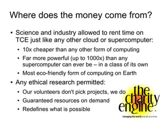 Where does the money come from?
●   Science and industry allowed to rent time on
    TCE just like any other cloud or supercomputer:
    ●   10x cheaper than any other form of computing
    ●   Far more powerful (up to 1000x) than any
        supercomputer can ever be – in a class of its own
    ●   Most eco-friendly form of computing on Earth
●   Any ethical research permitted:
    ●   Our volunteers don't pick projects, we do
    ●   Guaranteed resources on demand
    ●   Redefines what is possible
 