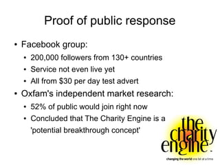 Proof of public response
●   Facebook group:
    ●   200,000 followers from 130+ countries
    ●   Service not even live yet
    ●   All from $30 per day test advert
●   Oxfam's independent market research:
    ●   52% of public would join right now
    ●   Concluded that The Charity Engine is a
        'potential breakthrough concept'
 