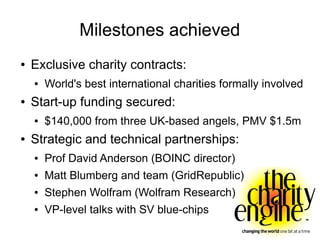 Milestones achieved
●   Exclusive charity contracts:
    ●   World's best international charities formally involved
●   Start-up funding secured:
    ●   $140,000 from three UK-based angels, PMV $1.5m
●   Strategic and technical partnerships:
    ●   Prof David Anderson (BOINC director)
    ●   Matt Blumberg and team (GridRepublic)
    ●   Stephen Wolfram (Wolfram Research)
    ●   VP-level talks with SV blue-chips
 