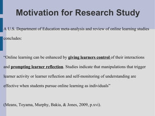 Motivation for Research Study A U.S. Department of Education meta-analysis and review of online learning studies concludes:  “ Online learning can be enhanced by  giving learners control  of their interactions and  prompting learner reflection . Studies indicate that manipulations that trigger learner activity or learner reflection and self-monitoring of understanding are effective when students pursue online learning as individuals”  (Means, Toyama, Murphy, Bakia, & Jones, 2009, p.xvi).  