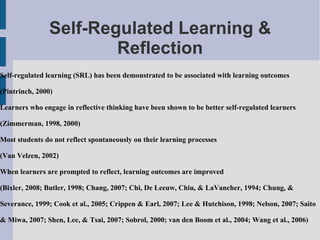 Self-Regulated Learning & Reflection Self-regulated learning (SRL) has been demonstrated to be associated with learning outcomes (Pintrinch, 2000)  Learners who engage in reflective thinking have been shown to be better self-regulated learners (Zimmerman, 1998, 2000) Most students do not reflect spontaneously on their learning processes  (Van Velzen, 2002) When learners are prompted to reflect, learning outcomes are improved  (Bixler, 2008; Butler, 1998; Chang, 2007; Chi, De Leeuw, Chiu, & LaVancher, 1994; Chung, & Severance, 1999; Cook et al., 2005; Crippen & Earl, 2007; Lee & Hutchison, 1998; Nelson, 2007; Saito & Miwa, 2007; Shen, Lee, & Tsai, 2007; Sobrol, 2000; van den Boom et al., 2004; Wang et al., 2006) 