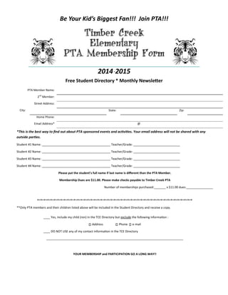 Be Your Kid’s Biggest Fan!!! Join PTA!!!
2014-2015
Free Student Directory * Monthly Newsletter
*This is the best way to find out about PTA sponsored events and activities. Your email address will not be shared with any
outside parties.
Student #1 Name: _________________________________________ Teacher/Grade: ____________________________
Student #2 Name: _________________________________________ Teacher/Grade: ____________________________
Student #3 Name: _________________________________________ Teacher/Grade: ____________________________
Student #4 Name: _________________________________________ Teacher/Grade: ____________________________
Please put the student’s full name if last name is different than the PTA Member.
Membership Dues are $11.00. Please make checks payable to Timber Creek PTA
Number of memberships purchased:_______ x $11.00 dues:________________
*~*~*~*~*~*~*~*~*~*~*~*~*~*~*~*~*~*~*~*~*~*~*~*~*~*~*~*~*~*~*~*~*~*~*~*~*~*~*~*~*~*~*~*~*~*~*
**Only PTA members and their children listed above will be included in the Student Directory and receive a copy.
____ Yes, include my child (ren) in the TCE Directory but exclude the following information :
Address Phone e-mail
____ DO NOT USE any of my contact information in the TCE Directory
__________________________________________________________________________________
YOUR MEMBERSHIP and PARTICIPATION GO A LONG WAY!!
PTA Member Name:
2nd
Member:
Street Address:
City: State: Zip:
Home Phone:
Email Address* @
 