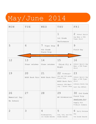 May/June 2014
M O N T U E W E D T H U F R I
1
1st Grade
Performance
2 School Spirit
Day Wear a TCE
Tiger Shirt
5 6 7 Tiger Shop
4th Grade
Field Trip
8 9
Field Day
12 13
Staar retakes
14
Staar retakes
15
Chick Fil A
Night
16
School Spirit Day
Wear a TCE Tiger
Shirt
19 20
BOGO Book Fair
21
BOGO Book Fair
22 Kindergar-
ten and 5th grade
Field Trip
BOGO Book Fair
General PTA Meet-
ing / Talent Show
23
School Spirit Day
Wear a TCE Tiger
Shirt
Library Books Due
Last Day ARTest
26
Memorial Day
No School
27 28 29
AR Celebration
30 2nd Grade
Field Trip
Deadlines For:
Supply Kit
T-Shirt Orders
2 3 4
Kindergarten,
1st Grade Awards
5
2nd, 3rd, and 4th
Grade Awards
6 Early Release
Day
5th Grade Awards
TCE Appreciation Week
 