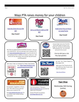 Page 17 Tiger Tails—Volume 1, Issue 1
Ways PTA raises money for your children
Eat Campbell’s, Spaghettios or Pop Se-
cret? Then make sure you save your
labels to earn money for TCE!
Visit www.labelsforeducation.com for
more details, enter contests and win
more points!
Love Coke products? Then go to
www.mycokerewards.com and enter the
code to earn TCE points!
Contact PTA with any questions:
points4tigers@verizon.net
Box Tops are coupons found on hundreds of products. Each cou-
pon is worth $0.10 - this is an easy way to earn money for TCE!!
Visit www.boxtops4education.com to view the entire list of
participating products in addition to coupons, recipes, etc. Each
month, the class who brings in the most Box Tops will receive
something special!
Tiger Shop
Wednesday 10/2 during
lunches
Visit the Chick-fil-A on FM
407
Stay Tuned !
Grab some Pizza at Pazzo
on Long Prairie
Stay Tuned!
Join us at Rosa’s Café on FM
407
Stay Tuned
Use your Tom Thumb Reward to
help support TCE!
Sign up your Tom Thumb card and
use it when you shop. To earn more
labels for education!!
http://go.gl/3hijou
Vote every 3 days via Facebook for Timber Creek Elemen-
tary. https://apps.facebook.com/
givewithtarget/school/27884
Use your Kroger card or Tom Thumb Re-
ward to help support TCE! Sign up your
Kroger Plus card and a % of the proceeds
will be donated to TCE. You must enroll
each year for this to count!
Click the QR Code or URL
http://goo.gl/Iq0njr
 