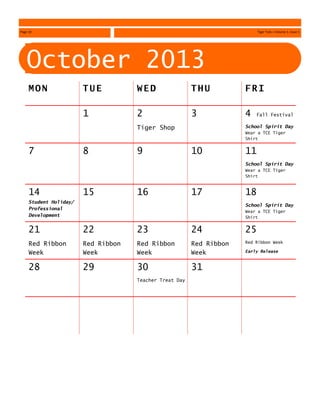October 2013
M O N T U E W E D T H U F R I
1 2
Tiger Shop
3 4 Fall Festival
School Spirit Day
Wear a TCE Tiger
Shirt
7 8 9 10 11
School Spirit Day
Wear a TCE Tiger
Shirt
14
Student Holiday/
Professional
Development
15 16 17 18
School Spirit Day
Wear a TCE Tiger
Shirt
21
Red Ribbon
Week
22
Red Ribbon
Week
23
Red Ribbon
Week
24
Red Ribbon
Week
25
Red Ribbon Week
Early Release
28 29 30
Teacher Treat Day
31
Page 18 Tiger Tails—Volume 1, Issue 1
 