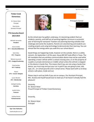 Page 2 Tiger Tails—Volume 1, Issue 1
Timber Creek
Elementary
Dr. Sharon Heier
Principal
Amy Acosta
Assistant Principal
PTA Executive Board
2013-2014
Michelle Hernandez
President
Jessica Jordan
VP 1 – Education/Reflections
Kyle Embry
VP 2 - Programs
Melanie Leaumont
VP 3 – Budget/Fundraising
Chad Handley
VP 4 - Publicity
Vacant
VP 5 – Council Delegate
Lauren Warden
VP 6 - Membership
Ashleigh Handley
Secretary
Janelle Embry
Treasurer
Lyndsay Roome
Parliamentarian
Tiger Tales Publication
chadhandley@verizon.net
As the school year has gotten underway, it is becoming evident that our
students, parents, and staff are all working together to ensure a successful
year of learning for everyone! Teachers are planning learning activities that
challenge and excite the students. Parents are volunteering and students are
creating projects and using technology to demonstrate their learning. You can
almost feel the energy when you walk thru our school doors!
Good things are happening inside, however on the outside, there is a safety
concern. On September 1 of this year, House Bill 347 took effect in Texas. The
bill mandates that any wireless communication device may not be used while
operating a motor vehicle within a school crossing zone, or on the property of
a public or private elementary or middle school unless the vehicle is stopped
or the device is hands-free. This means that if you are not using a hands-free
device, you must stop and put your car in park if you are going to text, talk,
type, etc...on school grounds and in school zones. Please work with us to keep
school a safe place, inside and out.
Please stop in and say hello if you are on campus. Our Assistant Principal,
Mrs. Acosta and myself would love to meet you if we haven't already had the
pleasure!
Sincerely,
Dr. Sharon Heier
Proud Principal of Timber Creek Elementary
Sincerely,
Dr. Sharon Heier
Principal
Principal’s Corner
 