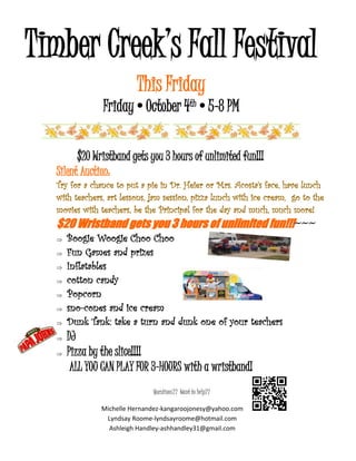Timber Creek’s Fall Festival
This Friday
Friday•October 4th•5-8 PM
$20 Wristband gets you 3 hours of unlimited fun!!!
Silent Auction:
Try for a chance to put a pie in Dr. Heier or Mrs. Acosta's face, have lunch
with teachers, art lessons, jam session, pizza lunch with ice cream, go to the
movies with teachers, be the Principal for the day and much, much more!
$20 Wristband gets you 3 hours of unlimited fun!!!~~~
 Boogie Woogie Choo Choo
 Fun Games and prizes
 Inflatables
 cotton candy
 Popcorn
 sno-cones and ice cream
 Dunk Tank: take a turn and dunk one of your teachers
 DJ
 Pizza by the slice!!!!
ALL YOU CAN PLAY FOR 3-HOURS with a wristband!
Questions?? Want to help??
Michelle Hernandez-kangaroojonesy@yahoo.com
Lyndsay Roome-lyndsayroome@hotmail.com
Ashleigh Handley-ashhandley31@gmail.com
 
