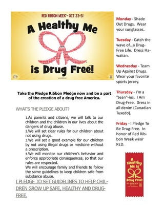 Take the Pledge Ribbon Pledge now and be a part
of the creation of a drug free America.
WHAT'S THE PLEDGE ABOUT?
1.As parents and citizens, we will talk to our
children and the children in our lives about the
dangers of drug abuse.
2.We will set clear rules for our children about
not using drugs.
3.We will set a good example for our children
by not using illegal drugs or medicine without
a prescription.
4.We will monitor our children's behavior and
enforce appropriate consequences, so that our
rules are respected.
We will encourage family and friends to follow
the same guidelines to keep children safe from
substance abuse.
I PLEDGE TO SET GUIDELINES TO HELP CHIL-
DREN GROW UP SAFE, HEALTHY AND DRUG-
FREE.
Monday - Shade
Out Drugs. Wear
your sunglasses.
Tuesday - Catch the
wave of…a Drug-
Free Life. Dress Ha-
waiian.
Wednesday - Team
Up Against Drugs.
Wear your favorite
sports jersey.
Thursday - I'm a
"Jean"-ius. I Am
Drug-Free. Dress in
all denim (Canadian
Tuxedo).
Friday - I Pledge To
Be Drug-Free. In
honor of Red Rib-
bon Week wear
RED.
 