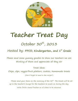 Teacher Treat Day
October 30th
, 2013
Hosted by: PPCD, Kindergarten, and 1st
Grade
Please send some yummy goodies to show our teachers we are
thinking of them and appreciate all they do!
Treat ideas:
Chips, dips, veggie/fruit platters, cookies, homemade treats
(Don’t forget to send in the recipe!!)
Please send your items on the morning of the 30th
. The treats will be set
up in the teacher’s lounge for the teachers to snack on during the day.
Write Child’s Name/Teacher on all dishes to be returned.
 