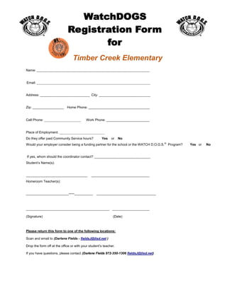 Timber Creek Elementary
Name: ____________________________________________________________________
Email: ____________________________________________________________________
Address: ______________________________ City: _______________________________
Zip: ___________________ Home Phone: _____________________________________
Cell Phone: ______________________ Work Phone: __________________________
Place of Employment: ___________________________
Do they offer paid Community Service hours? Yes or No
Would your employer consider being a funding partner for the school or the WATCH D.O.G.S.®
Program? Yes or No
If yes, whom should the coordinator contact? __________________________________
Student’s Name(s):
_____________________________________ ___________________________________
Homeroom Teacher(s):
_______________________­­­­­__________ ________________________________
_____________________________________________ ____________________
(Signature) (Date)
Please return this form to one of the following locations:
Scan and email to (Darlene Fields - fieldsJ@lisd.net )
Drop the form off at the office or with your student’s teacher.
If you have questions, please contact (Darlene Fields 972-350-1306 fieldsJ@lisd.net)
 