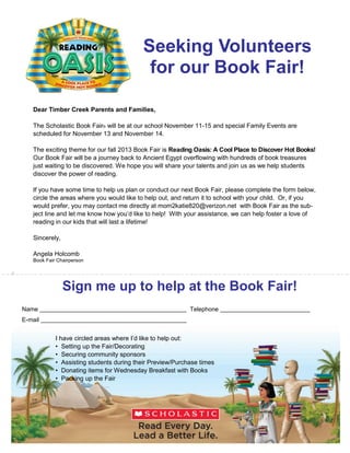 Seeking Volunteers
for our Book Fair!
Dear Timber Creek Parents and Families,
The Scholastic Book Fair® will be at our school November 11-15 and special Family Events are
scheduled for November 13 and November 14.
The exciting theme for our fall 2013 Book Fair is Reading Oasis: A Cool Place to Discover Hot Books!
Our Book Fair will be a journey back to Ancient Egypt overflowing with hundreds of book treasures
just waiting to be discovered. We hope you will share your talents and join us as we help students
discover the power of reading.
If you have some time to help us plan or conduct our next Book Fair, please complete the form below,
circle the areas where you would like to help out, and return it to school with your child. Or, if you
would prefer, you may contact me directly at mom2katie820@verizon.net with Book Fair as the sub­
ject line and let me know how you’d like to help! With your assistance, we can help foster a love of
reading in our kids that will last a lifetime!
Sincerely,
Angela Holcomb
Book Fair Chairperson
#
Sign me up to help at the Book Fair!
Name Telephone
E-mail
I have circled areas where I’d like to help out:
• Setting up the Fair/Decorating
• Securing community sponsors
• Assisting students during their Preview/Purchase times
• Donating items for Wednesday Breakfast with Books
• Packing up the Fair
 
